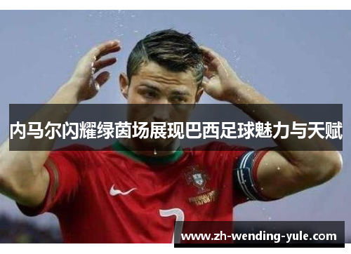 内马尔闪耀绿茵场展现巴西足球魅力与天赋